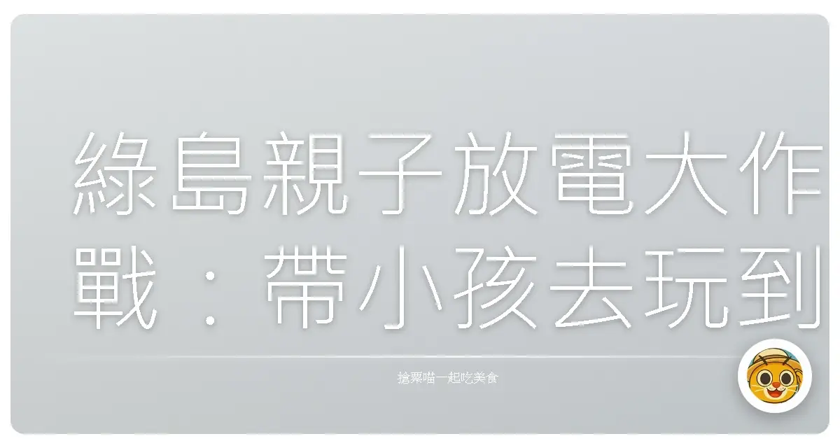 綠島親子放電大作戰：帶小孩去玩到爆的秘訣分享！