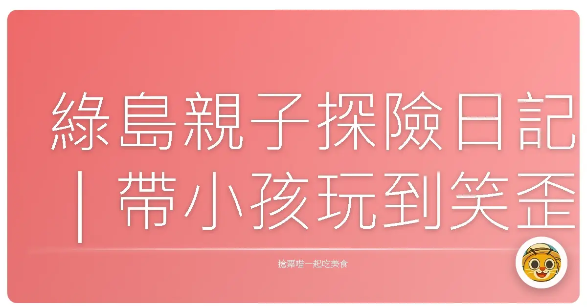 綠島親子探險日記｜帶小孩玩到笑歪的海島時光