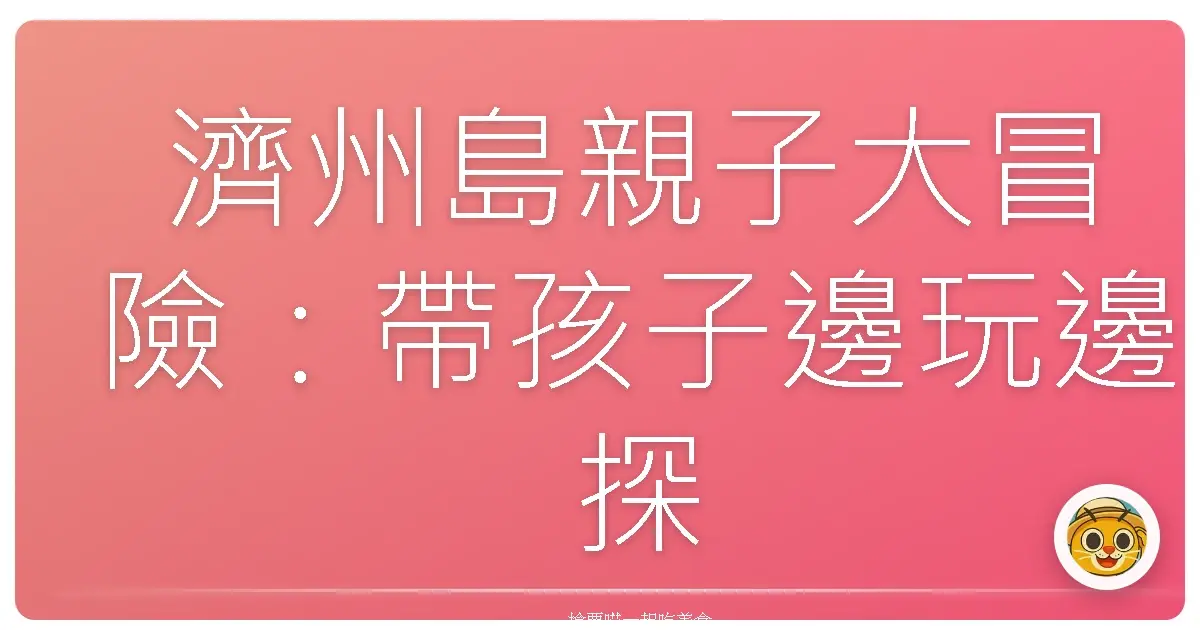 濟州島親子大冒險：帶孩子邊玩邊探索這座海島的魔法