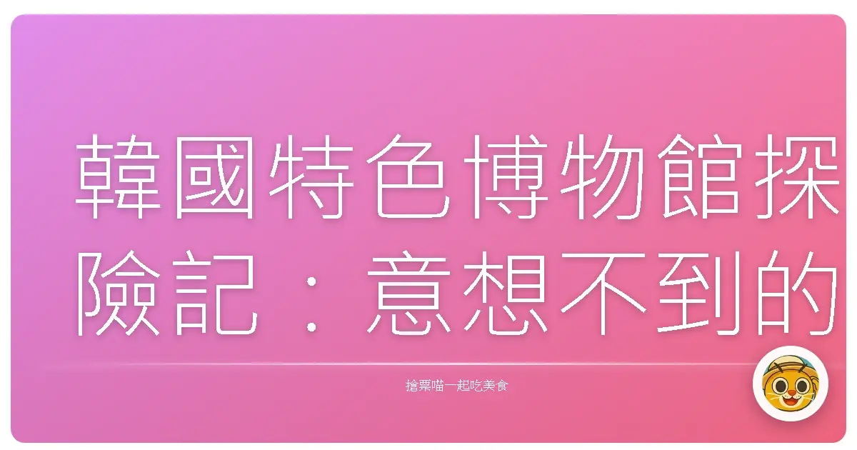 韓國特色博物館探險記：意想不到的文化寶藏，等你來挖寶！